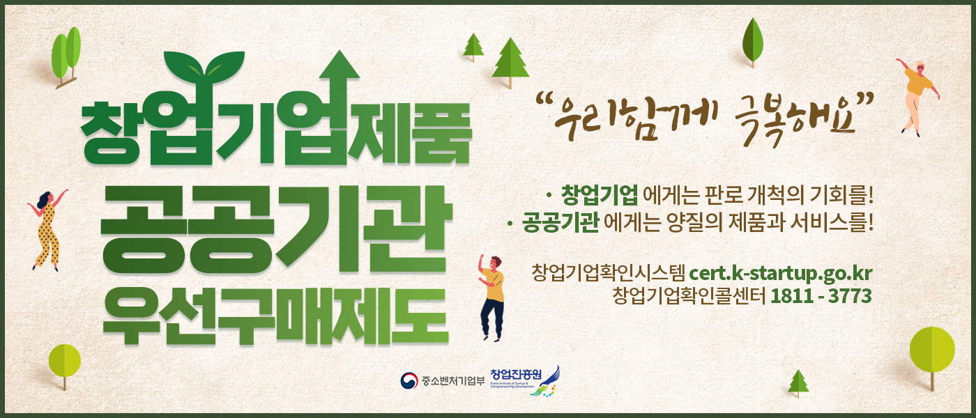 창업기업제품 공공기관 우선구매 제도
우리 함께 극복해요
창업기업에게는 판로 개척의 기회를!
공공기관에게는 양질의 제품과 서비스를!
창업기업확인시스템 cert.k-startup.go.k
창업기업확인콜센터 1811-3773